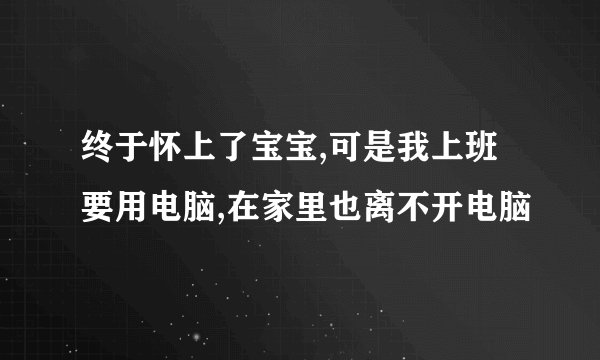 终于怀上了宝宝,可是我上班要用电脑,在家里也离不开电脑