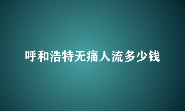 呼和浩特无痛人流多少钱