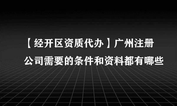 【经开区资质代办】广州注册公司需要的条件和资料都有哪些