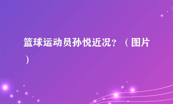 篮球运动员孙悦近况？（图片）