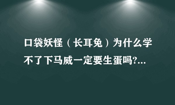 口袋妖怪（长耳兔）为什么学不了下马威一定要生蛋吗?（回忆技能的地方没有这个技能）