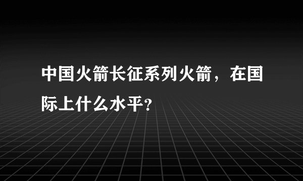 中国火箭长征系列火箭，在国际上什么水平？