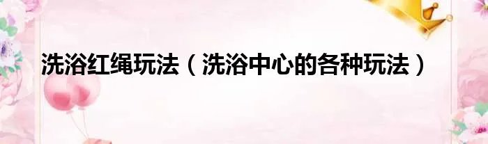 洗浴红绳玩法（洗浴中心的各种玩法）