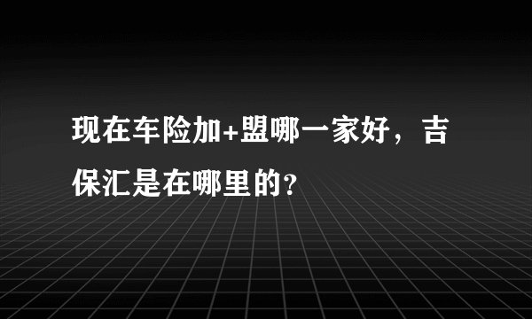 现在车险加+盟哪一家好，吉保汇是在哪里的？