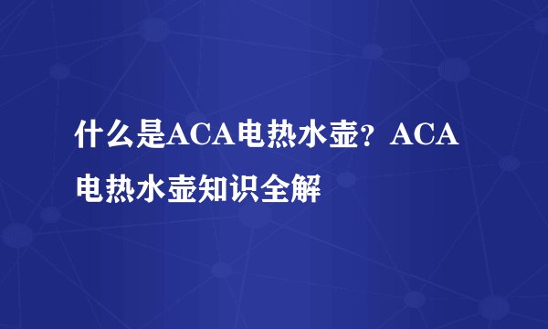 什么是ACA电热水壶？ACA电热水壶知识全解