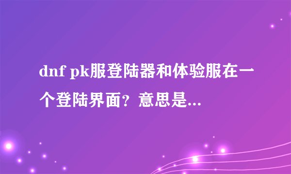 dnf pk服登陆器和体验服在一个登陆界面？意思是从官网体验服那里下载？