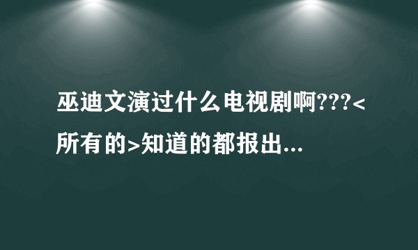 巫迪文演过什么电视剧啊???<所有的>知道的都报出来哦!!!!