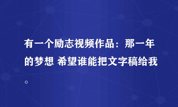 有一个励志视频作品:那一年的梦想 希望谁能把文字稿给我。