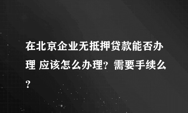 在北京企业无抵押贷款能否办理 应该怎么办理？需要手续么？