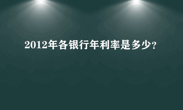 2012年各银行年利率是多少?