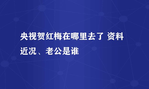 央视贺红梅在哪里去了 资料近况、老公是谁