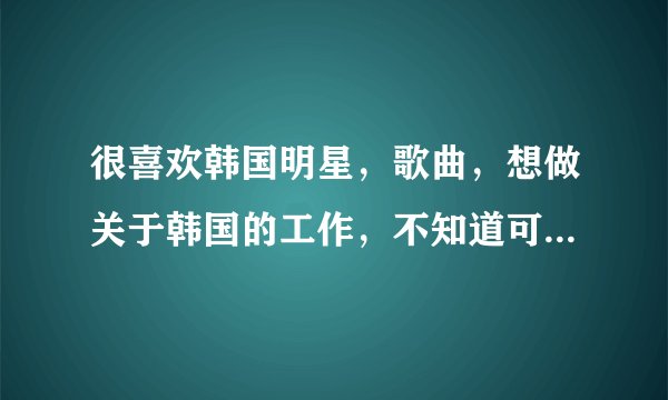 很喜欢韩国明星，歌曲，想做关于韩国的工作，不知道可以做些什么，有哪位知情着者指点指点？3keyou！