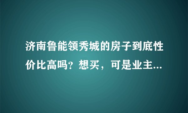 济南鲁能领秀城的房子到底性价比高吗？想买，可是业主论坛几乎全是抱怨，真相了解实情。