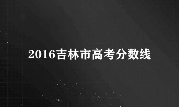 2016吉林市高考分数线