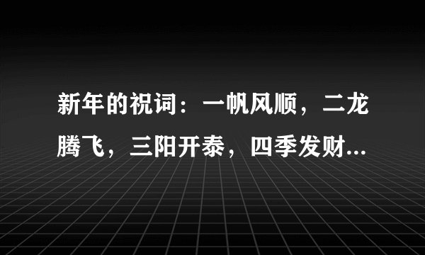 新年的祝词：一帆风顺，二龙腾飞，三阳开泰，四季发财，五谷丰登，六六大顺，七星高照，八方进宝，【九是