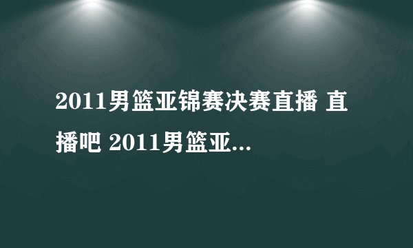 2011男篮亚锦赛决赛直播 直播吧 2011男篮亚锦赛决赛高清直播 2011男篮亚锦赛决赛视频录像