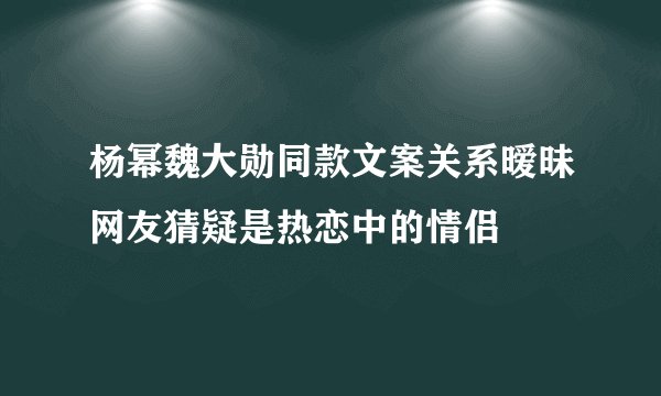 杨幂魏大勋同款文案关系暧昧网友猜疑是热恋中的情侣