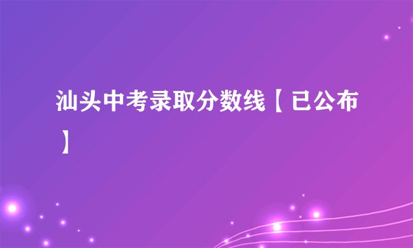 汕头中考录取分数线【已公布】