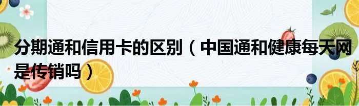 分期通和信用卡的区别（中国通和健康每天网是传销吗）