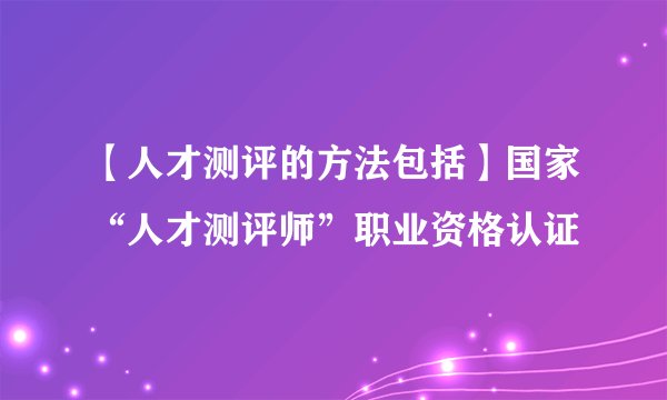 【人才测评的方法包括】国家“人才测评师”职业资格认证