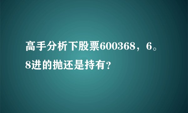 高手分析下股票600368，6。8进的抛还是持有？