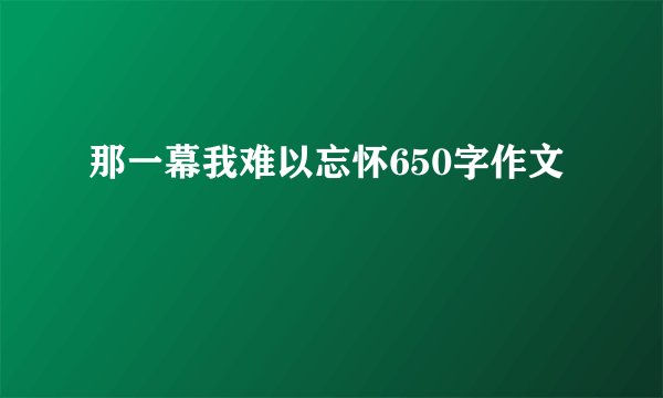 那一幕我难以忘怀650字作文