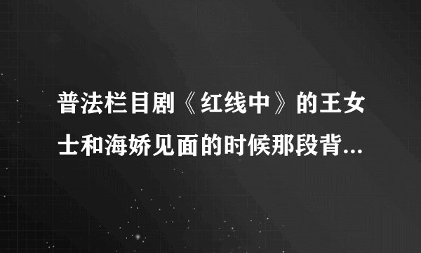 普法栏目剧《红线中》的王女士和海娇见面的时候那段背景音乐是什么歌啊？？？求大师们告诉小弟吧！
