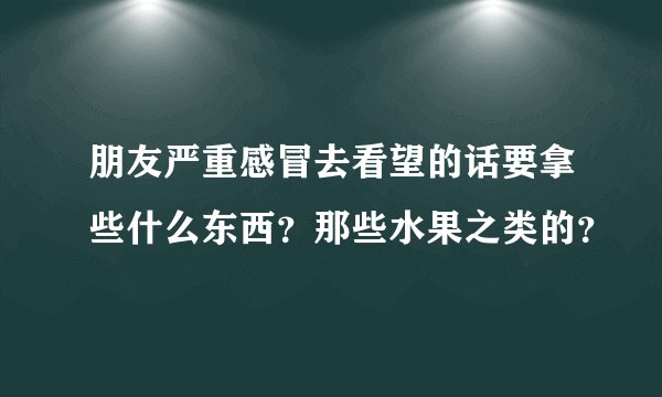 朋友严重感冒去看望的话要拿些什么东西?那些水果之类的?