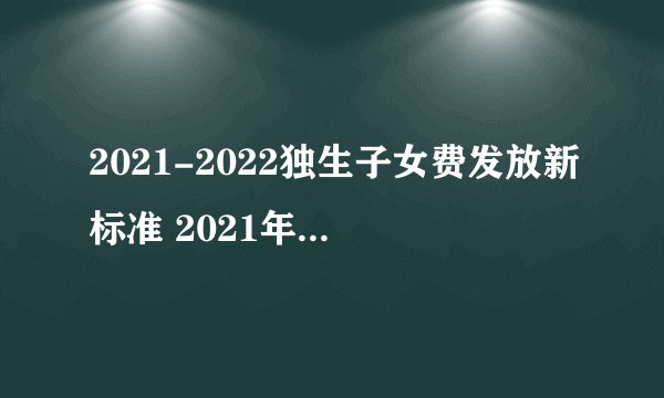 2021-2022独生子女费发放新标准 2021年独生子女父母补贴新消息