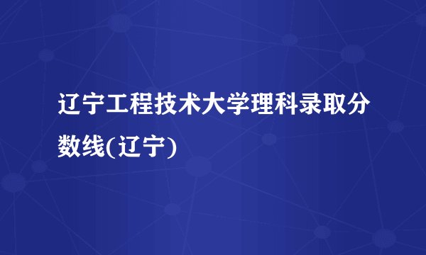 辽宁工程技术大学理科录取分数线(辽宁)