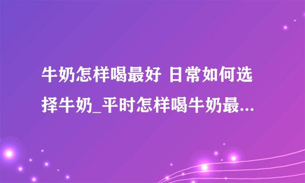 牛奶怎样喝最好 日常如何选择牛奶_平时怎样喝牛奶最好呢_如何挑选合适的牛奶