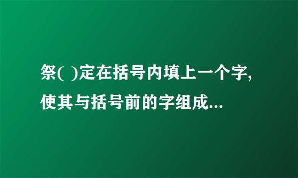 祭( )定在括号内填上一个字,使其与括号前的字组成一个词,同时又与括号后的字也能组成一个词:祭()定在括号内填入一个字,