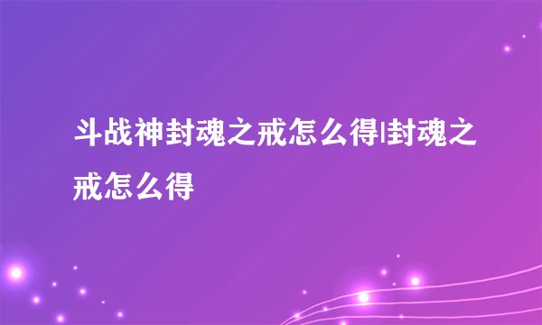 斗战神封魂之戒怎么得|封魂之戒怎么得