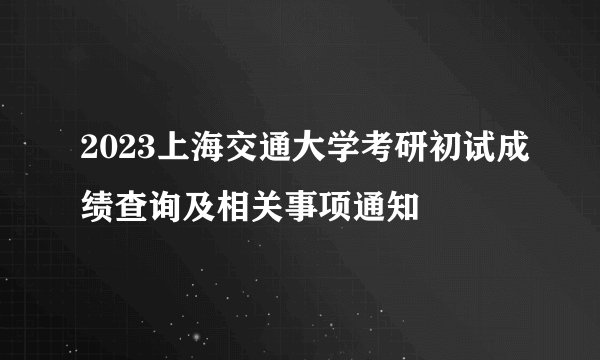 2023上海交通大学考研初试成绩查询及相关事项通知