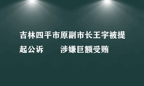 吉林四平市原副市长王宇被提起公诉　　涉嫌巨额受贿