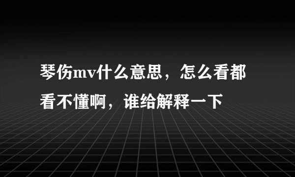 琴伤mv什么意思,怎么看都看不懂啊,谁给解释一下