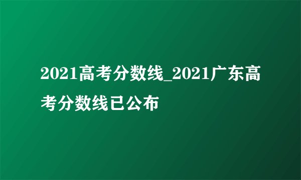 2021高考分数线_2021广东高考分数线已公布