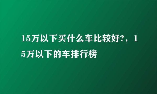 15万以下买什么车比较好?，15万以下的车排行榜