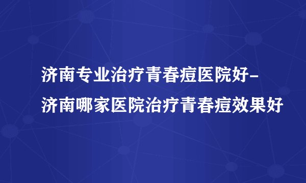 济南专业治疗青春痘医院好-济南哪家医院治疗青春痘效果好