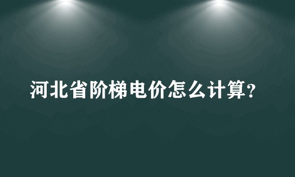 河北省阶梯电价怎么计算？