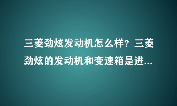 三菱劲炫发动机怎么样？三菱劲炫的发动机和变速箱是进口的么，还有这车怎么样