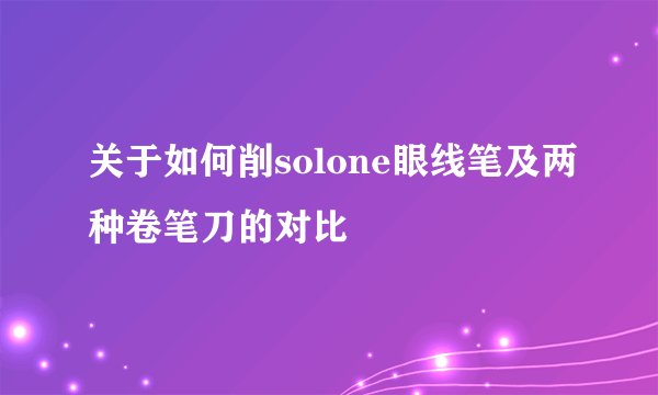 关于如何削solone眼线笔及两种卷笔刀的对比