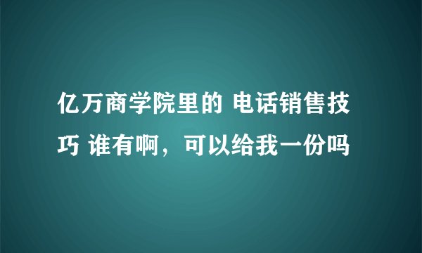 亿万商学院里的 电话销售技巧 谁有啊，可以给我一份吗
