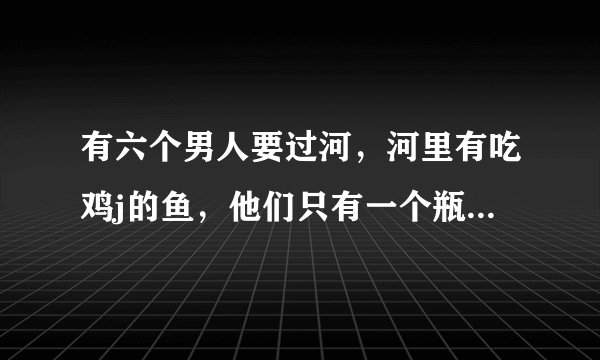 有六个男人要过河，河里有吃鸡j的鱼，他们只有一个瓶子，请问他们怎么过河？