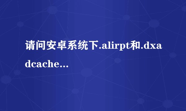 请问安卓系统下.alirpt和.dxadcache这两个文件是由什么程序生成的？有什么功能？可以删除吗？
