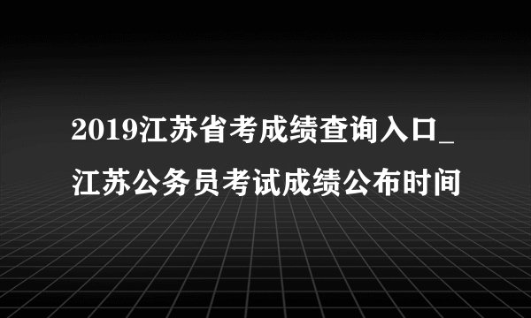 2019江苏省考成绩查询入口_江苏公务员考试成绩公布时间
