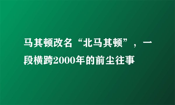 马其顿改名“北马其顿”，一段横跨2000年的前尘往事