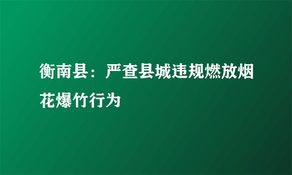 衡南县：严查县城违规燃放烟花爆竹行为