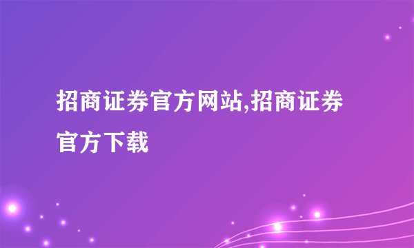 招商证券官方网站,招商证券官方下载