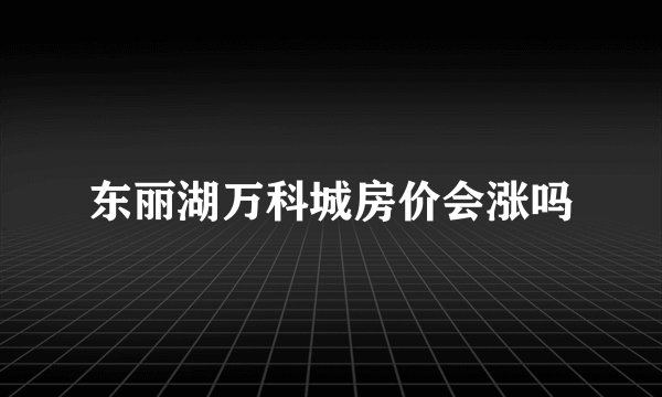 东丽湖万科城房价会涨吗